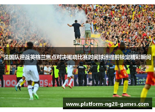 法国队迎战英格兰焦点对决揭晓比赛时间球迷提前锁定精彩瞬间 法国队迎战英格兰焦点对决揭晓比赛时间球迷提前锁定精彩瞬间