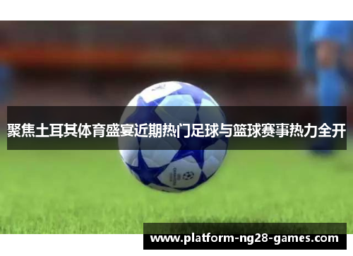 聚焦土耳其体育盛宴近期热门足球与篮球赛事热力全开 聚焦土耳其体育盛宴近期热门足球与篮球赛事热力全开