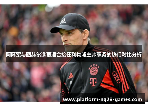阿隆索与图赫尔谁更适合接任利物浦主帅职务的热门对比分析 阿隆索与图赫尔谁更适合接任利物浦主帅职务的热门对比分析