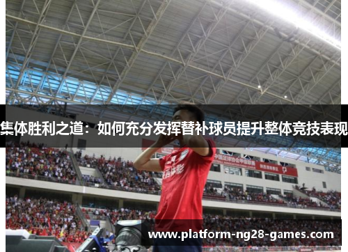 集体胜利之道:如何充分发挥替补球员提升整体竞技表现 集体胜利之道:如何充分发挥替补球员提升整体竞技表现