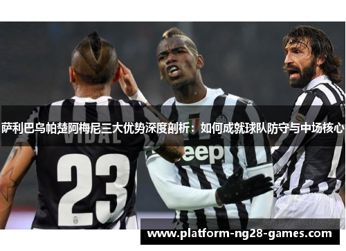 萨利巴乌帕楚阿梅尼三大优势深度剖析:如何成就球队防守与中场核心 萨利巴乌帕楚阿梅尼三大优势深度剖析:如何成就球队防守与中场核心